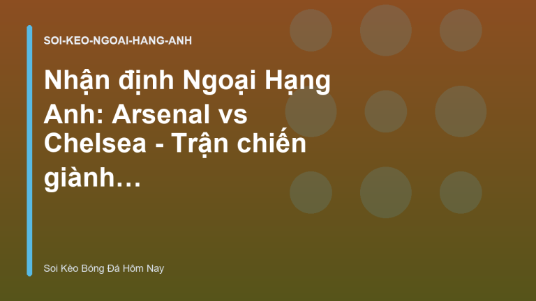 Nhận định Ngoại Hạng Anh: Arsenal vs Chelsea - Trận chiến giành ngôi vương